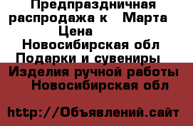 Предпраздничная распродажа к 8 Марта. › Цена ­ 550 - Новосибирская обл. Подарки и сувениры » Изделия ручной работы   . Новосибирская обл.